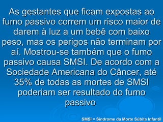 As gestantes que ficam expostas ao fumo passivo correm um risco maior de darem à luz a um bebê com baixo peso, mas os perigos não terminam por aí. Mostrou-se também que o fumo passivo causa SMSI. De acordo com a Sociedade Americana do Câncer, até 35% de todas as mortes de SMSI poderiam ser resultado do fumo passivo  SMSI = Síndrome da Morte Súbita Infantil 