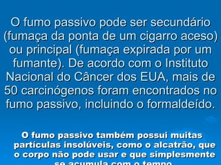 O fumo passivo pode ser secundário (fumaça da ponta de um cigarro aceso) ou principal (fumaça expirada por um fumante). De acordo com o Instituto Nacional do Câncer dos EUA, mais de 50 carcinógenos foram encontrados no fumo passivo, incluindo o formaldeído. O fumo passivo também possui muitas partículas insolúveis, como o alcatrão, que o corpo não pode usar e que simplesmente se acumula com o tempo. 