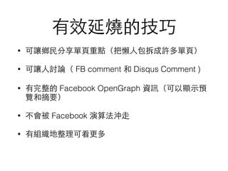 有效延燒的技巧
• 可讓鄉⺠民分享單⾴頁重點（把懶⼈人包拆成許多單⾴頁）
• 可讓⼈人討論（ FB comment 和 Disqus Comment )
• 有完整的 Facebook OpenGraph 資訊（可以顯⽰示預
覽和摘要）
• 不會被 Facebook 演算法沖⾛走
• 有組織地整理可看更多
 