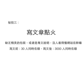 寫⽂文章點⽕火
缺乏精美的包裝，或者是專⽂文說明，沒⼈人看得懂網站在幹嘛
祕技三：
寫⽂文前：30 ⼈人同時在線，寫⽂文後：3000 ⼈人同時在線
 