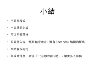 ⼩小結
• 不要寫程式
• ⼀一天就要完成
• 可以⽤用部落格
• 只要是內容，都要有超連結，還有 Facebook 縮圖和概述
• 網站要很耐打
• 無論做什麼，最後「⼀一定要呼籲⾏行動」，讓更多⼈人參與
 