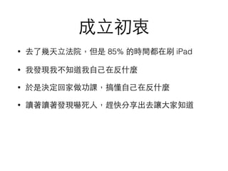 成⽴立初衷
• 去了幾天⽴立法院，但是 85% 的時間都在刷 iPad
• 我發現我不知道我⾃自⼰己在反什麼
• 於是決定回家做功課，搞懂⾃自⼰己在反什麼
• 讀著讀著發現嚇死⼈人，趕快分享出去讓⼤大家知道
 