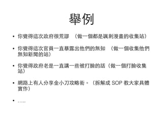 舉例
• 你覺得這次政府很荒謬 （做⼀一個都是諷刺漫畫的收集站）
• 你覺得這次官員⼀一直暴露出他們的無知 （做⼀一個收集他們
無知新聞的站）
• 你覺得政府⽼老是⼀一直講⼀一些被打臉的話（做⼀一個打臉收集
站）
• 網路上有⼈人分享⾦金⼩小⼑刀攻略術。（拆解成 SOP 教⼤大家具體
實作）
• …..
 