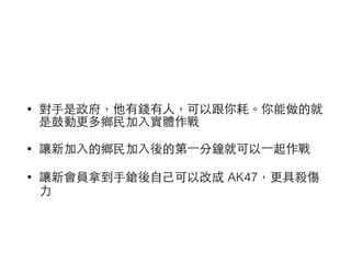 • 對⼿手是政府，他有錢有⼈人，可以跟你耗。你能做的就
是⿎鼓動更多鄉⺠民加⼊入實體作戰
• 讓新加⼊入的鄉⺠民加⼊入後的第⼀一分鐘就可以⼀一起作戰
• 讓新會員拿到⼿手鎗後⾃自⼰己可以改成 AK47，更具殺傷
⼒力
 