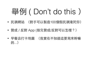 舉例 ( Don’t do this ）
• ⺠民調網站 （對⼿手可以製造100個假⺠民調淹死你）
• 贊成 / 反對 App (按完贊成/反對可以怎樣？）
• 早餐店打卡地圖 （我實在不知道這要寫來幹嘛
的...）
 