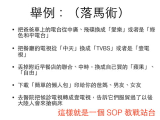 舉例：（落⾺馬術）
• 把爸爸⾞車上的電台從中廣、飛碟換成「愛樂」或者是「綠
⾊色和平電台」
• 把餐廳的電視從「中天」換成「TVBS」或者是「壹電
視」
• 丟掉附近早餐店的聯合、中時，換成⾃自⼰己買的「蘋果」、
「⾃自由」
• 下載「簡單的懶⼈人包」印給你的爸媽、男友、⼥女友
• 去醫院把候診電視轉成壹電視，告訴它們服貿過了以後
⼤大陸⼈人會來搶病床
這樣就是⼀一個 SOP 教戰站台
 