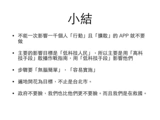 ⼩小結
• 不能⼀一次影響⼀一千個⼈人「⾏行動」且「擴散」的 APP 就不要
做
• 主要的影響⺫⽬目標是「低科技⼈人⺠民」，所以主要是⽤用「⾼高科
技⼿手段」散播作戰指南，⽤用「低科技⼿手段」影響他們
• 步驟要「無腦簡單」，「容易實施」
• 遍地開花為⺫⽬目標，不⽌止是台北市。
• 政府不要臉，我們也⽐比他們更不要臉。⽽而且我們是在救國。
 