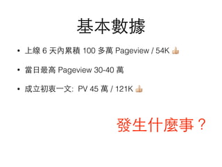 基本數據
• 上線 6 天內累積 100 多萬 Pageview / 54K 👍
• 當⽇日最⾼高 Pageview 30-40 萬
• 成⽴立初衷⼀一⽂文: PV 45 萬 / 121K 👍
發⽣生什麼事？
 