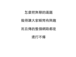 怎麼把無聊的議題
 
做得讓⼤大家瞬間有興趣 
 
⽽而且傳的整個網路都是 
 
還打不爆
 