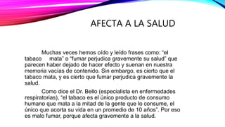AFECTA A LA SALUD
Muchas veces hemos oído y leído frases como: “el
tabaco mata” o “fumar perjudica gravemente su salud” que
parecen haber dejado de hacer efecto y suenan en nuestra
memoria vacías de contenido. Sin embargo, es cierto que el
tabaco mata, y es cierto que fumar perjudica gravemente la
salud.
Como dice el Dr. Bello (especialista en enfermedades
respiratorias), “el tabaco es el único producto de consumo
humano que mata a la mitad de la gente que lo consume, el
único que acorta su vida en un promedio de 10 años”. Por eso
es malo fumar, porque afecta gravemente a la salud.
 