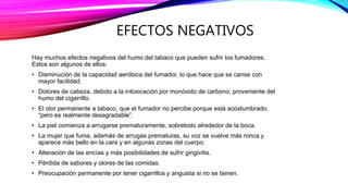 EFECTOS NEGATIVOS
Hay muchos efectos negativos del humo del tabaco que pueden sufrir los fumadores.
Estos son algunos de ellos:
• Disminución de la capacidad aeróbica del fumador, lo que hace que se canse con
mayor facilidad.
• Dolores de cabeza, debido a la intoxicación por monóxido de carbono, proveniente del
humo del cigarrillo.
• El olor permanente a tabaco, que el fumador no percibe porque está acostumbrado,
“pero es realmente desagradable”.
• La piel comienza a arrugarse prematuramente, sobretodo alrededor de la boca.
• La mujer que fuma, además de arrugas prematuras, su voz se vuelve más ronca y
aparece más bello en la cara y en algunas zonas del cuerpo.
• Alteración de las encías y más posibilidades de sufrir gingivitis.
• Pérdida de sabores y olores de las comidas.
• Preocupación permanente por tener cigarrillos y angustia si no se tienen.
 