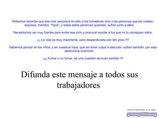          Debemos recordar que ese mal, perjudica no sólo a los fumadores sino a las personas que los rodean, esposas, maridos, "hijos", y todas estas personas queridas, sufren junto a ellos.            Necesitamos ser muy fuertes para evitar ese vicio y procurar ayudar a los que no lo consiguen solos.            ¡¡¡ La vida es muy importante, para desperdiciarla con tan poco !!!!            Debemos pensar en los niños, y en nuestros hijos, que sin tener culpa ni elección, sufren también, por esta destructiva invención.            ¡¡¡¡ Fumar o no fumar, es una cuestión de buen sentido !!!!       Difunda este mensaje a todos sus trabajadores   