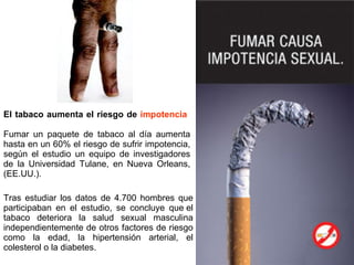 El tabaco aumenta el riesgo de  impotencia     Fumar un paquete de tabaco al día aumenta hasta en un 60% el riesgo de sufrir impotencia, según el estudio un equipo de investigadores de la Universidad Tulane, en Nueva Orleans, (EE.UU.).  Tras estudiar los datos de 4.700 hombres que participaban en el estudio, se concluye que el tabaco deteriora la salud sexual masculina independientemente de otros factores de riesgo como la edad, la hipertensión arterial, el colesterol o la diabetes. 