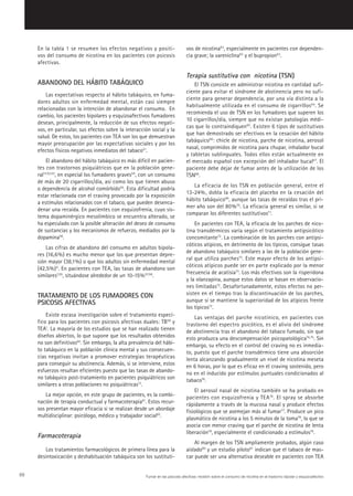 En la tabla 1 se resumen los efectos negativos y positi-                   vos de nicotina63, especialmente en pacientes con dependen-
     vos del consumo de nicotina en los pacientes con psicosis                  cia grave; la vareniclina63 y el bupropion63.
     afectivas.

                                                                                Terapia sustitutiva con nicotina (TSN)
     ABANDONO DEL HÁBITO TABÁQUICO                                                  El TSN consiste en administrar nicotina en cantidad sufi-
                                                                                ciente para evitar el síndrome de abstinencia pero no sufi-
         Las expectativas respecto al hábito tabáquico, en fuma-
                                                                                ciente para generar dependencia, por una vía distinta a la
     dores adultos sin enfermedad mental, están casi siempre
                                                                                habitualmente utilizada en el consumo de cigarrillos64 . Se
     relacionadas con la intención de abandonar el consumo. En
                                                                                recomienda el uso de TSN en los fumadores que superen los
     cambio, los pacientes bipolares y esquizoafectivos fumadores
                                                                                10 cigarrillos/día, siempre que no existan patologías médi-
     desean, principalmente, la reducción de sus efectos negati-
                                                                                cas que lo contraindiquen65 . Existen 6 tipos de sustitutivos
     vos, en particular, sus efectos sobre la interacción social y la
                                                                                que han demostrado ser efectivos en la cesación del hábito
     salud. De estos, los pacientes con TEA son los que demuestran
                                                                                tabáquico66 : chicle de nicotina, parche de nicotina, aerosol
     mayor preocupación por las expectativas sociales y por los
                                                                                nasal, comprimidos de nicotina para chupar, inhalador bucal
     efectos físicos negativos inmediatos del tabaco51.
                                                                                y tabletas sublinguales. Todos ellos están actualmente en
          El abandono del hábito tabáquico es más difícil en pacien-            el mercado español con excepción del inhalador bucal67. El
     tes con trastornos psiquiátricos que en la población gene-                 paciente debe dejar de fumar antes de la utilización de los
     ral17,52,53, en especial los fumadores graves54, con un consumo            TSN68.
     de más de 20 cigarrillos/día, así como los que tienen abuso
                                                                                   La eficacia de los TSN en población general, entre el
     o dependencia de alcohol comórbido55. Esta dificultad podría
                                                                                13-24%, dobla la eficacia del placebo en la cesación del
     estar relacionada con el craving provocado por la exposición
                                                                                hábito tabáquico69, aunque las tasas de recaídas tras el pri-
     a estímulos relacionados con el tabaco, que pueden desenca-
                                                                                mer año son del 80%70. La eficacia general es similar, si se
     denar una recaída. En pacientes con esquizofrenia, cuyo sis-
                                                                                comparan los diferentes sustitutivos71.
     tema dopaminérgico mesolímbico se encuentra alterado, se
     ha especulado con la posible alteración del deseo de consumo                   En pacientes con TEA, la eficacia de los parches de nico-
     de sustancias y los mecanismos de refuerzo, mediados por la                tina transdérmicos varía según el tratamiento antipsicótico
     dopamina56.                                                                concomitante72. La combinación de los parches con antipsi-
                                                                                cóticos atípicos, en detrimento de los típicos, consigue tasas
         Las cifras de abandono del consumo en adultos bipola-
                                                                                de abandono tabáquico similares a las de la población gene-
     res (16,6%) es mucho menor que los que presentan depre-
                                                                                ral que utiliza parches72. Este mayor efecto de los antipsi-
     sión mayor (38,1%) o que los adultos sin enfermedad mental
                                                                                cóticos atípicos puede ser en parte explicado por la menor
     (42,5%) 6 . En pacientes con TEA, las tasas de abandono son
                                                                                frecuencia de acatisia73. Los más efectivos son la risperidona
     similares7,55, situándose alrededor de un 10-15% 57,58.
                                                                                y la olanzapina, aunque estos datos se basan en observacio-
                                                                                nes limitadas72. Desafortunadamente, estos efectos no per-
     TRATAMIENTO DE LOS FUMADORES CON                                           sisten en el tiempo tras la discontinuación de los parches,
     PSICOSIS AFECTIVAS                                                         aunque sí se mantiene la superioridad de los atípicos frente
                                                                                los típicos72.
         Existe escasa investigación sobre el tratamiento especí-                   Las ventajas del parche nicotínico, en pacientes con
     fico para los pacientes con psicosis afectivas duales: TB59 y              trastorno del espectro psicótico, es el alivio del síndrome
     TEA1. La mayoría de los estudios que se han realizado tienen               de abstinencia tras el abandono del tabaco fumado, sin que
     diseños abiertos, lo que supone que los resultados obtenidos               esto produzca una descompensación psicopatológica74,75. Sin
     no son definitivos60. Sin embargo, la alta prevalencia del hábi-           embargo, su efecto en el control del craving no es inmedia-
     to tabáquico en la población clínica mental y sus consecuen-               to, puesto que el parche transdérmico tiene una absorción
     cias negativas invitan a promover estrategias terapéuticas                 lenta alcanzando gradualmente un nivel de nicotina meseta
     para conseguir su abstinencia. Además, si se interviene, estos             en 6 horas, por lo que es eficaz en el craving sostenido, pero
     esfuerzos resultan eficientes puesto que las tasas de abando-              no en el inducido por estímulos puntuales condicionados al
     no tabáquico post-tratamiento en pacientes psiquiátricos son               tabaco76.
     similares a otras poblaciones no psiquiátricas13.
                                                                                    El aerosol nasal de nicotina también se ha probado en
         La mejor opción, en este grupo de pacientes, es la combi-              pacientes con esquizofrenia y TEA76 . El spray se absorbe
     nación de terapia conductual y farmacoterapia61. Estos recur-              rápidamente a través de la mucosa nasal y produce efectos
     sos presentan mayor eficacia si se realizan desde un abordaje              fisiológicos que se asemejan más al fumar77. Produce un pico
     multidisciplinar: psicólogo, médico y trabajador social62.                 plasmático de nicotina a los 5 minutos de la toma78, lo que se
                                                                                asocia con menor craving que el parche de nicotina de lenta
                                                                                liberación79, especialmente el condicionado a estímulos76.
     Farmacoterapia
                                                                                    Al margen de los TSN ampliamente probados, algún caso
        Los tratamientos farmacológicos de primera línea para la                aislado80 y un estudio piloto81 indican que el tabaco de mas-
     desintoxicación y deshabituación tabáquica son los sustituti-              car puede ser una alternativa deseable en pacientes con TEA


68                                                     Fumar en las psicosis afectivas: revisión sobre el consumo de nicotina en el trastorno bipolar y esquizoafectivo
 