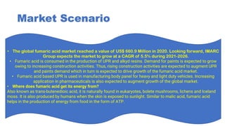 Market Scenario
• The global fumaric acid market reached a value of US$ 660.9 Million in 2020. Looking forward, IMARC
Group expects the market to grow at a CAGR of 5.5% during 2021-2026.
• Fumaric acid is consumed in the production of UPR and alkyd resins. Demand for paints is expected to grow
owing to increasing construction activities. Thus, rising construction activities are expected to augment UPR
and paints demand which in turn is expected to drive growth of the fumaric acid market.
• Fumaric acid based UPR is used in manufacturing body panel for heavy and light duty vehicles. Increasing
application in pharmaceuticals is also expected to augment growth of the global market.
• Where does fumaric acid get its energy from?
Also known as trans-butenedioic acid, it is naturally found in eukaryotes, bolete mushrooms, lichens and Iceland
moss. It is also produced by humans when the skin is exposed to sunlight. Similar to malic acid, fumaric acid
helps in the production of energy from food in the form of ATP.
 