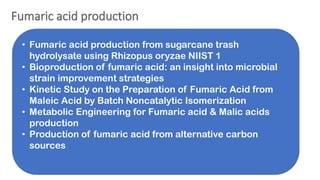 • Fumaric acid production from sugarcane trash
hydrolysate using Rhizopus oryzae NIIST 1
• Bioproduction of fumaric acid: an insight into microbial
strain improvement strategies
• Kinetic Study on the Preparation of Fumaric Acid from
Maleic Acid by Batch Noncatalytic Isomerization
• Metabolic Engineering for Fumaric acid & Malic acids
production
• Production of fumaric acid from alternative carbon
sources
 