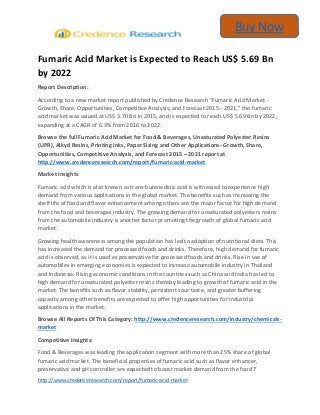 http://www.credenceresearch.com/report/fumaric-acid-market
Buy Now
Fumaric Acid Market is Expected to Reach US$ 5.69 Bn
by 2022
Report Description:
According to a new market report published by Credence Research “Fumaric Acid Market -
Growth, Share, Opportunities, Competitive Analysis, and Forecast 2015 - 2021,” the fumaric
acid market was valued at US$ 3.70 Bn in 2015, and is expected to reach US$ 5.69 Bn by 2022,
expanding at a CAGR of 6.3% from 2016 to 2022.
Browse the full Fumaric Acid Market for Food & Beverages, Unsaturated Polyester Resins
(UPR), Alkyd Resins, Printing Inks, Paper Sizing and Other Applications- Growth, Share,
Opportunities, Competitive Analysis, and Forecast 2015 – 2021 report at
http://www.credenceresearch.com/report/fumaric-acid-market
Market Insights
Fumaric acid which is also known as trans-butenedioic acid is witnessed to experience high
demand from various applications in the global market. The benefits such as increasing the
shelf life of food and flavor enhancement among others are the major factor for high demand
from the food and beverages industry. The growing demand for unsaturated polyesters resins
from the automobile industry is another factor promoting the growth of global fumaric acid
market.
Growing health awareness among the population has led to adoption of nutritional diets. This
has increased the demand for processed foods and drinks. Therefore, high demand for fumaric
acid is observed, as it is used as preservative for processed foods and drinks. Rise in use of
automobiles in emerging economies is expected to increase automobile industry in Thailand
and Indonesia. Rising economic conditions in the countries such as China and India has led to
high demand for unsaturated polyester resins thereby leading to growth of fumaric acid in the
market. The benefits such as flavor stability, persistent sour taste, and greater buffering
capacity among other benefits are expected to offer high opportunities for industrial
applications in the market.
Browse All Reports Of This Category: http://www.credenceresearch.com/industry/chemicals-
market
Competitive Insights:
Food & Beverages was leading the application segment with more than 25% share of global
fumaric acid market. The beneficial properties of fumaric acid such as flavor enhancer,
preservative and pH controller are expected to boost market demand from the food 7
 