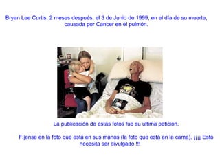 Bryan Lee Curtis, 2 meses después, el 3 de Junio de 1999, en el día de su muerte, causada por Cancer en el pulmón.          La publicación de estas fotos fue su última petición.            Fíjense en la foto que está en sus manos (la foto que está en la cama). ¡¡¡¡ Esto necesita ser divulgado !!! 