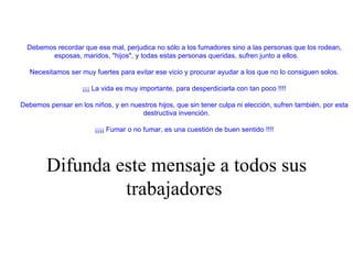          Debemos recordar que ese mal, perjudica no sólo a los fumadores sino a las personas que los rodean, esposas, maridos, "hijos", y todas estas personas queridas, sufren junto a ellos.            Necesitamos ser muy fuertes para evitar ese vicio y procurar ayudar a los que no lo consiguen solos.            ¡¡¡ La vida es muy importante, para desperdiciarla con tan poco !!!!            Debemos pensar en los niños, y en nuestros hijos, que sin tener culpa ni elección, sufren también, por esta destructiva invención.            ¡¡¡¡ Fumar o no fumar, es una cuestión de buen sentido !!!!       Difunda este mensaje a todos sus trabajadores   
