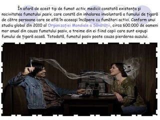 În afară de acest tip de fumat  activ , medicii constată existenţa şi nocivitatea fumatului  pasiv , care constă din inhalarea involuntară a fumului de ţigară de către persoane care se află în aceeaşi încăpere cu fumători activi. Conform unui studiu global din 2010 al  Organizaţiei Mondiale a Sănătăţii , circa 600.000 de oameni mor anual din cauza fumatului pasiv, o treime din ei fiind copii care sunt expuşi fumului de ţigară   acasă. Totodată, fumatul pasiv poate cauza pierderea auzului. 