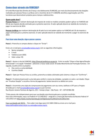 Como doar através do FUMCAD? 
O Fundo Municipal dos Direitos da Criança e do Adolescente (FUMCAD), por meio do direcionamento das doações realizadas por pessoas físicas e jurídicas com o incentivo da lei nº. 8.069/90, beneficia organizações sem fins lucrativos que desenvolvam projetos para crianças e adolescentes. Quem pode doar? Pessoas Físicas que realizam declaração de imposto de renda no modelo completo podem aplicar no FUMCAD até 6% do seu imposto devido estimado para o próximo exercício. O valor aplicado deverá ser abatido do montante a pagar no exercício de 2014. Pessoas Jurídicas que realizam declaração do IR pelo lucro real podem aplicar no FUMCAD até 1% do imposto a pagar estimado para o próximo exercício. O valor aplicado deverá ser abatido do montante a pagar no exercício de 2014. Para fazer uma doação, siga o passo a passo: 
Passo 1 -Preencha os campos abaixo e clique em “Enviar”: 
Envie um e-mail para arrastao@arrastao.org.br com as seguintes informações: 
 Nome completo: 
 E-mail: 
 Telefone (com DDD) 
 Valor a doar: R$ 
Passo 2 - Acesse o site do FUMCAD: http://fumcad.prefeitura.sp.gov.br . Entre na seção “Clique e Doe Agora/Doação Direcionada” e na opção “Entidade”, selecione a nossa razão social: Arrastão Movimento de Promoção Humana . Em seguida, escolha entre os projetos: 
 Elos contra a vulnerabilidade 
 Cozinha Cidadã 
Passo 3 – Opte por Pessoa Física ou Jurídica, preencha os dados solicitados pelo sistema e clique em “Confirmar”. Passo 4 - O sistema levará você a uma tela para conferir o nome da entidade, o projeto e o valor a ser doado. Clique em “Finalizar Doação” e escolha a forma de pagamento: boleto bancário ou débito em conta. Passo 5 - Encaminhe uma cópia do comprovante de pagamento com seu nome, telefone e CPF para o Projeto Arrastão por e-mail (arrastao@arrastao.org.br) ou por Correio: Rua Doutor Joviano Pacheco de Aguirre, 255 – Campo Limpo – São Paulo – SP – CEP 05788-290 *Estes passos são indispensáveis para que sua doação seja direcionada para o projeto escolhido. Para mais informações, veja a Lei Federal nº 12.594/2012 - artigo 87 e a Instrução Normativa da Receita Federal nº 1311/2012 em http://www.receita.fazenda.gov.br/legislacao/ins/2012/in13112012.htm . Faça sua doação até 30/12. - Para saber mais ligue para (11) 5843-3366 ou envie um e-mail para katya.delfino@arrastao.org.br ou selma@arrastao.org.br. 
 