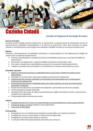 Cozinha Cidadã 
Inserido no Programa de Formação de Jovens 
Resumo do Projeto 
O projeto Cozinha Cidadã, pretende proporcionar o envolvimento e amadurecimento de adolescentes através do desenvolvimento habilidades empreendedoras e de técnicas de gastronomia. Além disso, promove um espaço reflexivo e contribuindo para sua formação como indivíduos e cidadãos inseridos em seu próprio contexto social. 
Objetivo 
Promover o desenvolvimento de habilidades profissionais e empreendedoras em 60 adolescentes da Região do Campo Limpo no segmento da gastronomia. 
 Promover a qualificação em competências técnicas de habilidades básicas para o mercado de trabalho da Gastronomia). 
 Desenvolver, nos adolescentes, o papel de cidadão e profissional transformador social. 
 Criar visão e competências empreendedoras para atuar no mercado de trabalho gastronômico. 
 Trabalhar as questões éticas do trabalho e sua interferência no modo de vida econômico e social. 
Resultados esperados 
 Adquirir conhecimento de técnicas e habilidades básicas iniciais para o trabalho em equipe na área gastronômica; 
 Ampliação nos conhecimentos sobre papel cidadão e profissional dos adolescentes 
 Conhecimento dos conceitos, aplicações e da importância do empreendedorismo na vida pessoal e profissional dos adolescentes. 
 Aprimoramento das técnicas e habilidades básicas de cozinha específica nas áreas de cozinha quente, panificação e confeitaria. 
 Projeto de vida individual de cada adolescente elaborado e apresentado para banca de avaliação. 
 O plano de gestão do projeto elaborado; 
 Resultados finais dos planos de negócios apresentados para órgãos financiadores, famílias, representantes do público alvo, organização. 
 Produtos gastronômicos prontos para venda. 
Impacto 
 60 adolescentes de 15 a 17 anos e 11 meses formados em empreendedorismo e técnicas gastronômicas. 
 Duração do projeto: 12 meses dividido em três quadrimestres 
 Custo total: R$ 290.518,82 
Contrapartidas 
 Divulgação da marca nos Relatórios de atividades da organização e em relatórios trimestrais. 
 Divulgação da marca em nosso website e mídias sociais da organização. 
 Divulgação das iniciativas patrocinadas na imprensa. 
 1 serviço de coffee-break preparado pelos educandos para a empresa. 
 