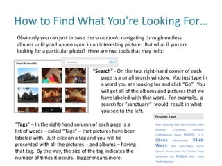 How to Find What You’re Looking For…
Obviously you can just browse the scrapbook, navigating through endless
albums until you happen upon in an interesting picture. But what if you are
looking for a particular photo? Here are two tools that may help:
“Search” - On the top, right-hand corner of each
page is a small search window. You just type in
a word you are looking for and click “Go”. You
will get all of the albums and pictures that we
have labeled with that word. For example, a
search for “sanctuary” would result in what
you see to the left.
“Tags” – In the right-hand column of each page is a
list of words – called “Tags” – that pictures have been
labeled with. Just click on a tag and you will be
presented with all the pictures - and albums – having
that tag. By the way, the size of the tag indicates the
number of times it occurs. Bigger means more.
 