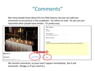 “Comments”
Not many people know about this fun little feature, but you can add your
comments to any picture in the scrapbook – for others to read. Or, you can just
read what other people have written. It’s pretty easy.
We monitor comments, so yours won’t appear immediately. But it will
eventually. (Nudge us if you need to.)
Scroll Down
 