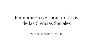 Fundamentos y características
de las Ciencias Sociales
Yuritzi González Castillo
 