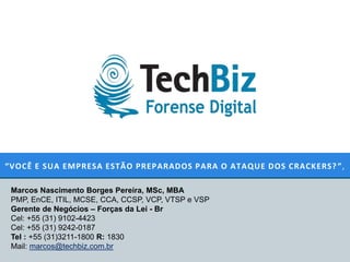 “VOCÊ E SUA EMPRESA ESTÃO PREPARADOS PARA O ATAQUE DOS CRACKERS? ”,

 Marcos Nascimento Borges Pereira, MSc, MBA
 PMP, EnCE, ITIL, MCSE, CCA, CCSP, VCP, VTSP e VSP
 Gerente de Negócios – Forças da Lei - Br
 Cel: +55 (31) 9102-4423
 Cel: +55 (31) 9242-0187
 Tel : +55 (31)3211-1800 R: 1830
 Mail: marcos@techbiz.com.br
 