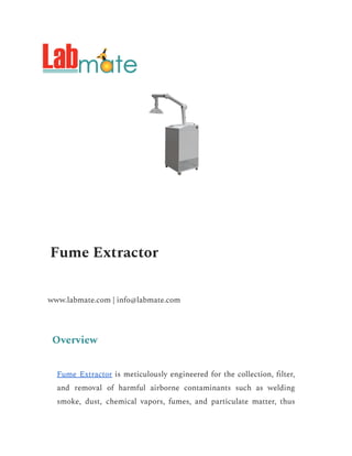 Fume Extractor
www.labmate.com | info@labmate.com
Overview
Fume Extractor is meticulously engineered for the collection, filter,
and removal of harmful airborne contaminants such as welding
smoke, dust, chemical vapors, fumes, and particulate matter, thus
 