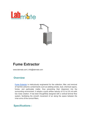 Fume Extractor
www.labmate.com | info@labmate.com
Overview
Fume Extractor is meticulously engineered for the collection, filter, and removal
of harmful airborne contaminants such as welding smoke, dust, chemical vapors,
fumes, and particulate matter, thus preventing their dispersion into the
surrounding environment. It adopts a quick airflow velocity of 0.3 to 0.6 m/s with
low noise creation. It has been thoughtfully designed with a vertical laminar flow
system, facilitating the smooth movement of air along the space between the
inner arms of the conical filters.
Specifications :
 