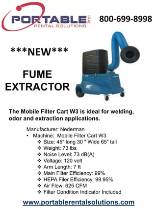 800-699-8998


***NEW***
   FUME
EXTRACTOR

The Mobile Filter Cart W3 is ideal for welding,
odor and extraction applications.
      Manufacturer: Nederman
      • Machine: Mobile Filter Cart W3
          Size: 45" long 30 " Wide 65" tall
          Weight: 73 lbs
          Noise Level: 73 dB(A)
          Voltage: 120 volt
          Arm Length: 7 ft
          Main Filter Efficiency: 99%
          HEPA Filer Efficiency: 99.95%
          Air Flow: 625 CFM
          Filter Condition Indicator Included

     www.portablerentalsolutions.com
 