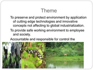 Theme
To preserve and protect environment by application
of cutting edge technologies and innovative
concepts not affecting to global industrialization.
To provide safe working environment to employee
and society.
Accountable and responsible for control the
emission level and better life for future
generation.
 