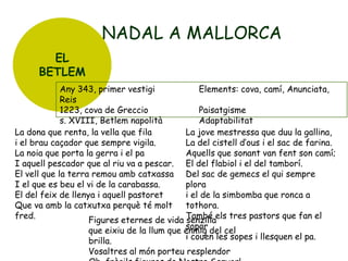 NADAL A MALLORCA
EL
BETLEM
Any 343, primer vestigi
Elements: cova, camí, Anunciata,
Reis
1223, cova de Greccio
Paisatgisme
s. XVIII, Betlem napolità
Adaptabilitat
La dona que renta, la vella que fila
La jove mestressa que duu la gallina,
i el brau caçador que sempre vigila.
La del cistell d’ous i el sac de farina.
La noia que porta la gerra i el pa
Aquells que sonant van fent son camí;
I aquell pescador que al riu va a pescar. El del flabiol i el del tamborí.
El vell que la terra remou amb catxassa Del sac de gemecs el qui sempre
I el que es beu el vi de la carabassa.
plora
El del feix de llenya i aquell pastoret
i el de la simbomba que ronca a
Que va amb la catxutxa perquè té molt
tothora.
fred.
Figures eternes de vida També els tres pastors que fan el
senzilla
sopar del cel
que eixiu de la llum que enmig
i couen les sopes i llesquen el pa.
brilla.
Vosaltres al món porteu resplendor

 