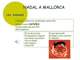 NADAL A MALLORCA
LES NADALES
Nadales, villancicos, natalendas, pastorelle...
Origen comú: caroles
Conservades des del XVI
Molt populars

El nin de la mare
El desembre congelat
Les dotze van sonant
Ara ve Nadal
Xerrempins
Santa Nit

El cant del ocells
És Nadal i estic content
El Rabadà

 
