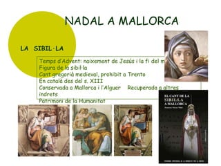 NADAL A MALLORCA
LA SIBIL·LA
Temps d’Advent: naixement de Jesús i la fi del món
Figura de la sibil·la
Cant gregorià medieval, prohibit a Trento
En català des del s. XIII
Conservada a Mallorca i l’Alguer Recuperada a altres
indrets
Patrimoni de la Humanitat

 