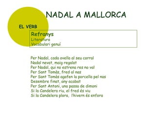 NADAL A MALLORCA
EL VERB

Refranys

Literatura
Vocabulari genuí

Per Nadal, cada ovella al seu corral
Nadal nevat, maig regalat
Per Nadal, qui no estrena res no val
Per Sant Tomàs, fred al nas
Per Sant Tomàs agafen la porcella pel nas
Desembre finat, any acabat
Per Sant Antoni, una passa de dimoni
Si la Candelera riu, el fred és viu
Si la Candelera plora, l’hivern és enfora

 