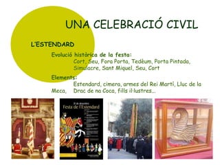 UNA CELEBRACIÓ CIVIL
L’ESTENDARD
Evolució històrica de la festa:
Cort, Seu, Fora Porta, Tedèum, Porta Pintada,
Simulacre, Sant Miquel, Seu, Cort
Elements:
Estendard, cimera, armes del Rei Martí, Lluc de la
Meca, Drac de na Coca, fills il·lustres...

 