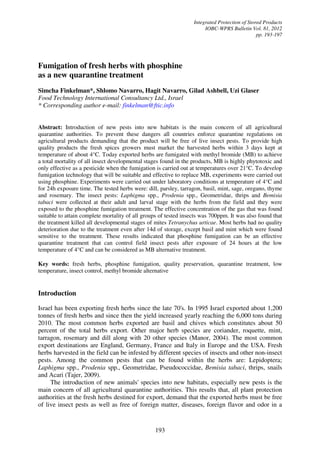 Integrated Protection of Stored Products
IOBC-WPRS Bulletin Vol. 81, 2012
pp. 193-197
193
Fumigation of fresh herbs with phosphine
as a new quarantine treatment
Simcha Finkelman*, Shlomo Navarro, Hagit Navarro, Gilad Ashbell, Uzi Glaser
Food Technology International Consultancy Ltd., Israel
* Corresponding author e-mail: finkelman@ftic.info
Abstract: Introduction of new pests into new habitats is the main concern of all agricultural
quarantine authorities. To prevent these dangers all countries enforce quarantine regulations on
agricultural products demanding that the product will be free of live insect pests. To provide high
quality products the fresh spices growers must market the harvested herbs within 3 days kept at
temperature of about 4°C. Today exported herbs are fumigated with methyl bromide (MB) to achieve
a total mortality of all insect developmental stages found in the products, MB is highly phytotoxic and
only effective as a pesticide when the fumigation is carried out at temperatures over 21°C. To develop
fumigation technology that will be suitable and effective to replace MB, experiments were carried out
using phosphine. Experiments were carried out under laboratory conditions at temperature of 4°C and
for 24h exposure time. The tested herbs were: dill, parsley, tarragon, basil, mint, sage, oregano, thyme
and rosemary. The insect pests: Laphigma spp., Prodenia spp., Geometridae, thrips and Bemisia
tabaci were collected at their adult and larval stage with the herbs from the field and they were
exposed to the phosphine fumigation treatment. The effective concentration of the gas that was found
suitable to attain complete mortality of all groups of tested insects was 700ppm. It was also found that
the treatment killed all developmental stages of mites Tetranychus urticae. Most herbs had no quality
deterioration due to the treatment even after 14d of storage, except basil and mint which were found
sensitive to the treatment. These results indicated that phosphine fumigation can be an effective
quarantine treatment that can control field insect pests after exposure of 24 hours at the low
temperature of 4°C and can be considered as MB alternative treatment.
Key words: fresh herbs, phosphine fumigation, quality preservation, quarantine treatment, low
temperature, insect control, methyl bromide alternative
Introduction
Israel has been exporting fresh herbs since the late 70's. In 1995 Israel exported about 1,200
tonnes of fresh herbs and since then the yield increased yearly reaching the 6,000 tons during
2010. The most common herbs exported are basil and chives which constitutes about 50
percent of the total herbs export. Other major herb species are coriander, roquette, mint,
tarragon, rosemary and dill along with 20 other species (Manor, 2004). The most common
export destinations are England, Germany, France and Italy in Europe and the USA. Fresh
herbs harvested in the field can be infested by different species of insects and other non-insect
pests. Among the common pests that can be found within the herbs are: Lepidoptera;
Laphigma spp., Prodenia spp., Geometridae, Pseudococcidae, Bemisia tabaci, thrips, snails
and Acari (Tajer, 2009).
The introduction of new animals' species into new habitats, especially new pests is the
main concern of all agricultural quarantine authorities. This results that, all plant protection
authorities at the fresh herbs destined for export, demand that the exported herbs must be free
of live insect pests as well as free of foreign matter, diseases, foreign flavor and odor in a
 