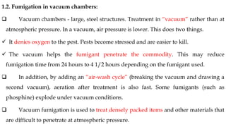 1.2. Fumigation in vacuum chambers:
❑ Vacuum chambers - large, steel structures. Treatment in “vacuum” rather than at
atmospheric pressure. In a vacuum, air pressure is lower. This does two things.
✓ It denies oxygen to the pest. Pests become stressed and are easier to kill.
✓ The vacuum helps the fumigant penetrate the commodity. This may reduce
fumigation time from 24 hours to 4 1/2 hours depending on the fumigant used.
❑ In addition, by adding an “air-wash cycle” (breaking the vacuum and drawing a
second vacuum), aeration after treatment is also fast. Some fumigants (such as
phosphine) explode under vacuum conditions.
❑ Vacuum fumigation is used to treat densely packed items and other materials that
are difficult to penetrate at atmospheric pressure.
 