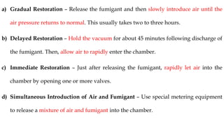 a) Gradual Restoration – Release the fumigant and then slowly introduce air until the
air pressure returns to normal. This usually takes two to three hours.
b) Delayed Restoration – Hold the vacuum for about 45 minutes following discharge of
the fumigant. Then, allow air to rapidly enter the chamber.
c) Immediate Restoration – Just after releasing the fumigant, rapidly let air into the
chamber by opening one or more valves.
d) Simultaneous Introduction of Air and Fumigant – Use special metering equipment
to release a mixture of air and fumigant into the chamber.
 