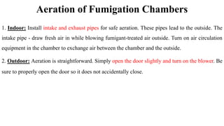 Aeration of Fumigation Chambers
1. Indoor: Install intake and exhaust pipes for safe aeration. These pipes lead to the outside. The
intake pipe - draw fresh air in while blowing fumigant-treated air outside. Turn on air circulation
equipment in the chamber to exchange air between the chamber and the outside.
2. Outdoor: Aeration is straightforward. Simply open the door slightly and turn on the blower. Be
sure to properly open the door so it does not accidentally close.
 