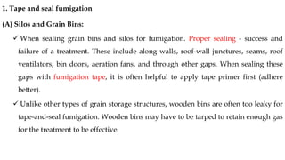 1. Tape and seal fumigation
(A) Silos and Grain Bins:
✓ When sealing grain bins and silos for fumigation. Proper sealing - success and
failure of a treatment. These include along walls, roof-wall junctures, seams, roof
ventilators, bin doors, aeration fans, and through other gaps. When sealing these
gaps with fumigation tape, it is often helpful to apply tape primer first (adhere
better).
✓ Unlike other types of grain storage structures, wooden bins are often too leaky for
tape-and-seal fumigation. Wooden bins may have to be tarped to retain enough gas
for the treatment to be effective.
 