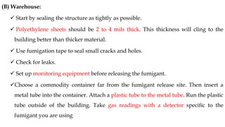 (B) Warehouse:
✓ Start by sealing the structure as tightly as possible.
✓ Polyethylene sheets should be 2 to 4 mils thick. This thickness will cling to the
building better than thicker material.
✓ Use fumigation tape to seal small cracks and holes.
✓ Check for leaks.
✓ Set up monitoring equipment before releasing the fumigant.
✓Choose a commodity container far from the fumigant release site. Then insert a
metal tube into the container. Attach a plastic tube to the metal tube. Run the plastic
tube outside of the building. Take gas readings with a detector specific to the
fumigant you are using
 
