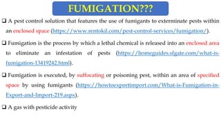❑ A pest control solution that features the use of fumigants to exterminate pests within
an enclosed space (https://www.rentokil.com/pest-control-services/fumigation/).
❑ Fumigation is the process by which a lethal chemical is released into an enclosed area
to eliminate an infestation of pests (https://homeguides.sfgate.com/what-is-
fumigation-13419242.html).
❑ Fumigation is executed, by suffocating or poisoning pest, within an area of specified
space by using fumigants (https://howtoexportimport.com/What-is-Fumigation-in-
Export-and-Import-219.aspx).
❑ A gas with pesticide activity
FUMIGATION???
 