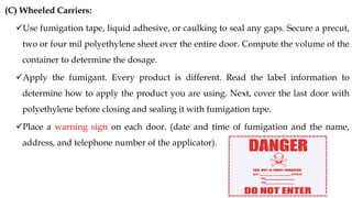 (C) Wheeled Carriers:
✓Use fumigation tape, liquid adhesive, or caulking to seal any gaps. Secure a precut,
two or four mil polyethylene sheet over the entire door. Compute the volume of the
container to determine the dosage.
✓Apply the fumigant. Every product is different. Read the label information to
determine how to apply the product you are using. Next, cover the last door with
polyethylene before closing and sealing it with fumigation tape.
✓Place a warning sign on each door. (date and time of fumigation and the name,
address, and telephone number of the applicator).
 