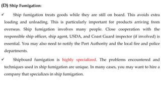 (D) Ship Fumigation:
✓ Ship fumigation treats goods while they are still on board. This avoids extra
loading and unloading. This is particularly important for products arriving from
overseas. Ship fumigation involves many people. Close cooperation with the
responsible ship officer, ship agent, USDA, and Coast Guard inspector (if involved) is
essential. You may also need to notify the Port Authority and the local fire and police
departments.
✓ Shipboard fumigation is highly specialized. The problems encountered and
techniques used in ship fumigation are unique. In many cases, you may want to hire a
company that specializes in ship fumigation.
 