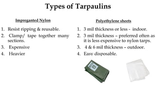 Types of Tarpaulins
Impreganted Nylon
1. Resist ripping & reusable.
2. Clamp/ tape together many
sections.
3. Expensive
4. Heavier
Polyethylene sheets
1. 3 mil thickness or less - indoor.
2. 3 mil thickness – preferred often as
it is less expensive to nylon tarps.
3. 4 & 6 mil thickness – outdoor.
4. Easy disposable.
 