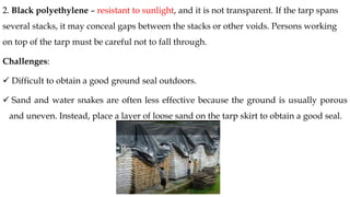 2. Black polyethylene – resistant to sunlight, and it is not transparent. If the tarp spans
several stacks, it may conceal gaps between the stacks or other voids. Persons working
on top of the tarp must be careful not to fall through.
Challenges:
✓ Difficult to obtain a good ground seal outdoors.
✓ Sand and water snakes are often less effective because the ground is usually porous
and uneven. Instead, place a layer of loose sand on the tarp skirt to obtain a good seal.
 